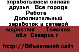 зарабатываем онлайн друзья - Все города Работа » Дополнительный заработок и сетевой маркетинг   . Томская обл.,Северск г.